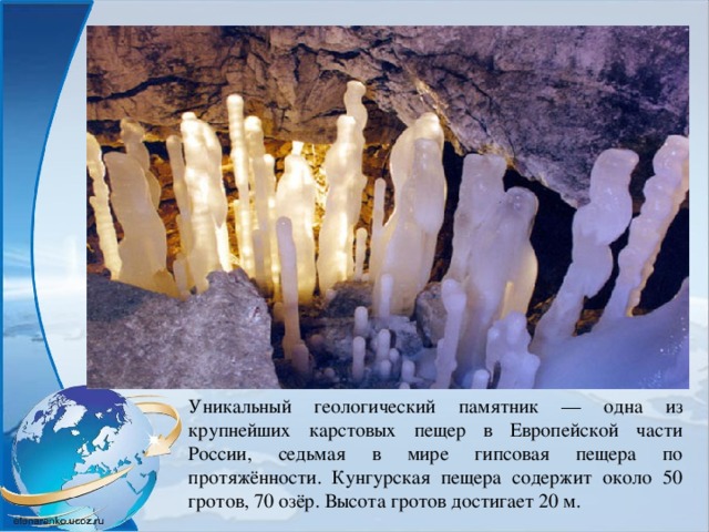 Уникальный геологический памятник — одна из крупнейших карстовых пещер в Европейской части России, седьмая в мире гипсовая пещера по протяжённости. Кунгурская пещера содержит около 50 гротов, 70 озёр. Высота гротов достигает 20 м. 