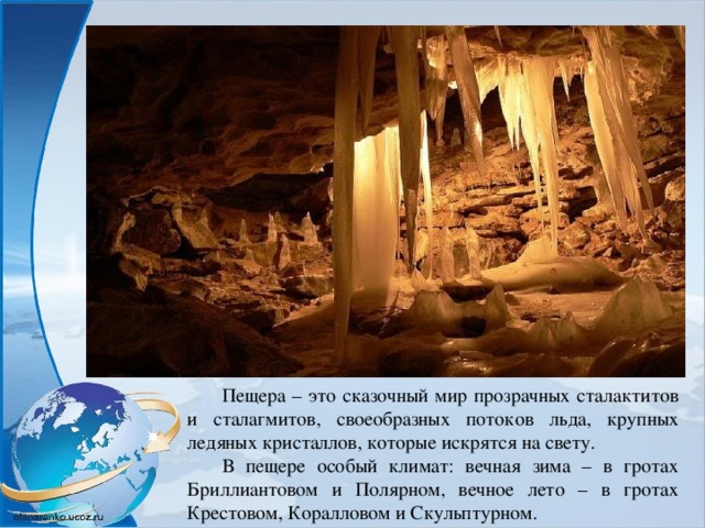 Пещера – это сказочный мир прозрачных сталактитов и сталагмитов, своеобразных потоков льда, крупных ледяных кристаллов, которые искрятся на свету. В пещере особый климат: вечная зима – в гротах Бриллиантовом и Полярном, вечное лето – в гротах Крестовом, Коралловом и Скульптурном. 
