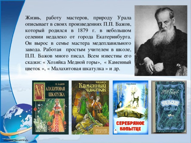 Жизнь, работу мастеров, природу Урала описывает в своих произведениях П.П. Бажов, который родился в 1879 г. в небольшом селении недалеко от города Екатеринбурга. Он вырос в семье мастера медеплавильного завода. Работая простым учителем в школе, П.П. Бажов много писал. Всем известны его сказки: « Хозяйка Медной горы», « Каменный цветок », « Малахитовая шкатулка » и др. 