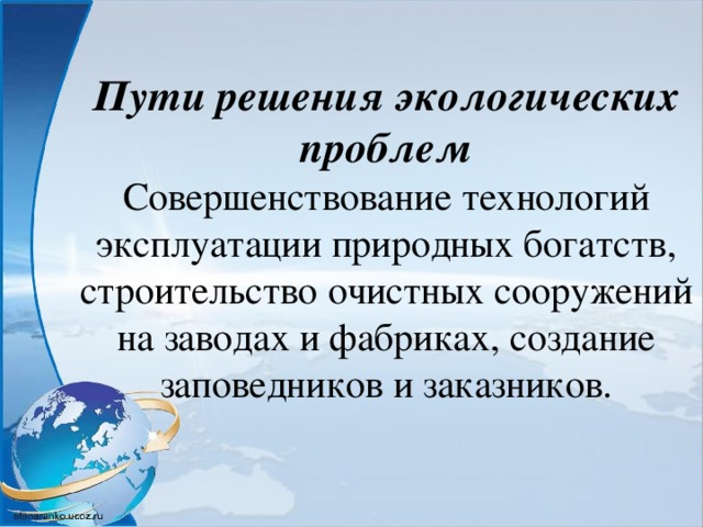 Пути решения экологических проблем  Совершенствование технологий эксплуатации природных богатств, строительство очистных сооружений на заводах и фабриках, создание заповедников и заказников.    