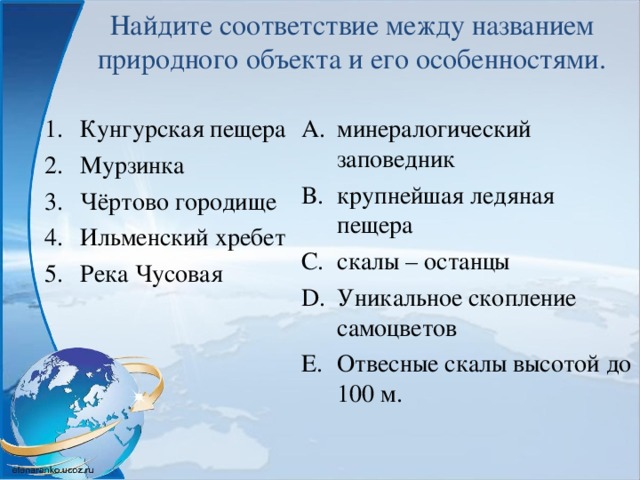 Найдите соответствие между названием природного объекта и его особенностями. Кунгурская пещера Мурзинка Чёртово городище Ильменский хребет Река Чусовая   минералогический заповедник крупнейшая ледяная пещера скалы – останцы Уникальное скопление самоцветов Отвесные скалы высотой до 100 м. 