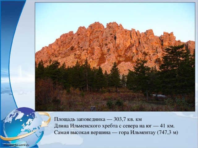 Площадь заповедника — 303,7 кв. км Длина Ильменского хребта с севера на юг — 41 км. Самая высокая вершина — гора Ильментау (747,3 м) 