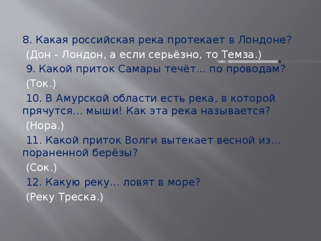 8. Какая российская река протекает в Лондоне?  (Дон - Лондон, а если серьёзно, то Темза.)  9. Какой приток Самары течёт... по проводам?  (Ток.)  10. В Амурской области есть река, в которой прячутся... мыши! Как эта река называется?  (Нора.)  11. Какой приток Волги вытекает весной из... пораненной берёзы?  (Сок.)  12. Какую реку... ловят в море?  (Реку Треска.) 