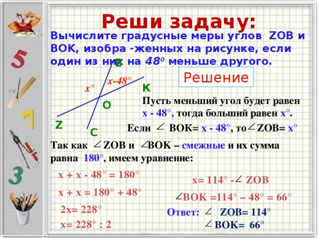 Реши задачу: Вычислите градусные меры углов ZOB и BOK, изобра -женных на рисунке, если один из них на 48 0  меньше другого. В Решение х-48° К х° Пусть меньший угол будет равен х - 48°, тогда больший равен х° . O Z Если ВОК= х - 48° ,  то ZOB= х°  С Так как ZOB и BOK – смежные и их сумма равна 180° , имеем уравнение: х + х - 48 ° = 180° х= 114° - ZOB х + х = 180° + 48° BOK =114° – 48° = 66° 2х= 228° Ответ:  ZOB= 114 °  BOK= 66 ° х= 228° : 2 
