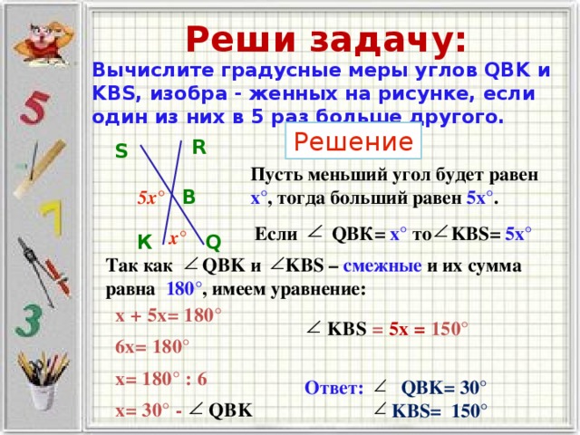 Реши задачу: Вычислите градусные меры углов QBK и KBS, изобра - женных на рисунке, если один из них в 5 раз больше другого. Решение R S Пусть меньший угол будет равен х° , тогда больший равен 5х° . 5х° В Если QВК= х° то KBS= 5х°  х° К Q Так как QBK и KBS – смежные и их сумма равна 180° , имеем уравнение: х + 5x = 180°  KBS = 5 х = 150°   6x = 180° x = 180° : 6 Ответ:  QBK= 30 °  KBS= 150 ° x = 30° - QBK 