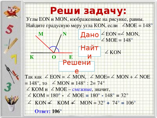 Реши задачу: Углы EON и MON, изображенные на рисунке, равны. Найдите градусную меру угла КОN, если MOE = 148 ° ЕОN = MON, MOE = 148 ° N М Дано Найти  KON К Е О Решение Так как EON = MON, MOE= MON + NOE = 148 ° ,  то MON = 148 ° : 2= 74 °    KOM и MOE – смежные , значит,  KOM = 180 ° - MOE  = 180 ° - 148 ° = 32 °   KON = KOM + MON = 32 ° + 74 ° = 106 °  Ответ:  106 °  