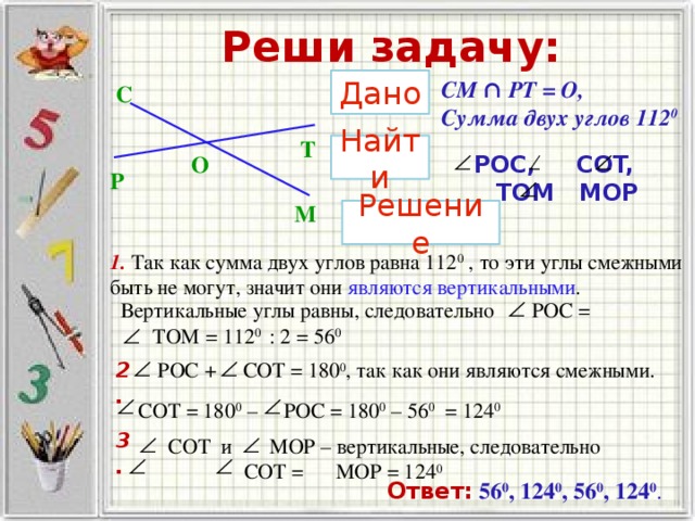 Реши задачу: Дано CM ∩ PT = O, Сумма двух углов 112 0 C T Найти О  POC, COT, TOM MOP P M Решение 1. Так как сумма двух углов равна 112 0 , то эти углы смежными быть не могут, значит они являются вертикальными . Вертикальные углы равны, следовательно POC =  TOM =  112 0 : 2 = 56 0   POC + COT = 180 0 , так как они являются смежными.       2.  COT = 180 0 – POC = 180 0 – 56 0 = 124 0  3.  COT и MOP – вертикальные, следовательно COT = MOP = 124 0  Ответ:  56 0 , 124 0 , 56 0 , 124 0 .   