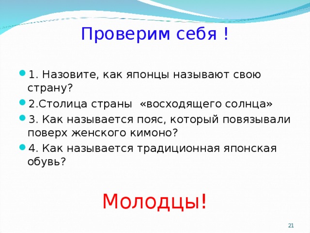 Проверим себя ! 1. Назовите, как японцы называют свою страну? 2.Столица страны «восходящего солнца» 3. Как называется пояс, который повязывали поверх женского кимоно? 4. Как называется традиционная японская обувь?  Молодцы!  