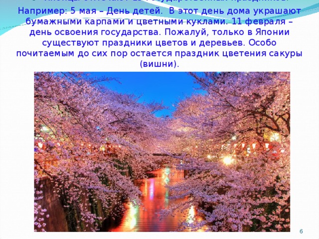 .  Японцы отмечают 15 государственных праздников . Например: 5 мая – День детей.  В этот день дома украшают бумажными карпами и цветными куклами. 11 февраля – день освоения государства. Пожалуй, только в Японии существуют праздники цветов и деревьев. Особо почитаемым до сих пор остается праздник цветения сакуры (вишни).    