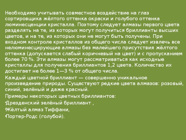 Необходимо учитывать совместное воздействие на глаз сортировщика жёлтого оттенка окраски и голубого оттенка люминесценции кристалла. Поэтому следует алмазы первого цвета разделять на те, из которых могут получиться бриллианты высших цветов, и на те, из которых они не могут быть получены. При входном контроле кристаллов из общего числа следует извлечь все нелюминесцирующие алмазы без малейшего присутствия жёлтого оттенка (допускается слабый коричневый на цвет) и с пропусканием более 70 %. Эти алмазы могут рассматриваться как исходные кристаллы для получения бриллиантов 1,2 цвета. Количество их достигает не более 1—3 % от общего числа. Каждый цветной бриллиант — совершенно уникальное произведение природы. Существуют редкие цвета алмазов: розовый, синий, зелёный и даже красный. Примеры некоторых цветных бриллиантов: Дрезденский зелёный бриллиант , Жёлтый алмаз Тиффани, Портер-Родс (голубой).   