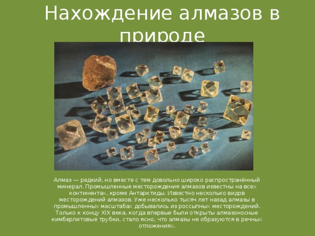 Нахождение алмазов в природе Алмаз — редкий, но вместе с тем довольно широко распространённый минерал. Промышленные месторождения алмазов известны на всех континентах, кроме Антарктиды. Известно несколько видов месторождений алмазов. Уже несколько тысяч лет назад алмазы в промышленных масштабах добывались из россыпных месторождений. Только к концу XIX века, когда впервые были открыты алмазоносные кимберлитовые трубки, стало ясно, что алмазы не образуются в речных отложениях. 