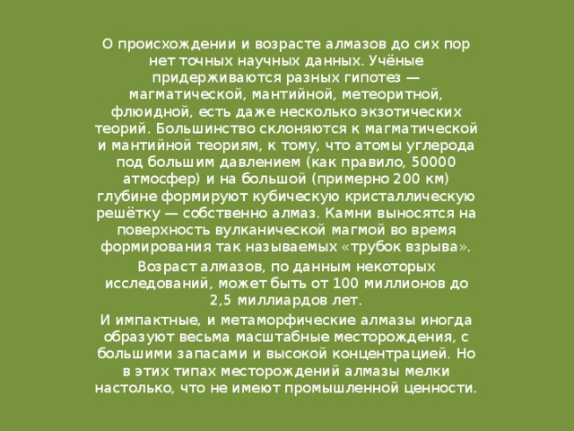 О происхождении и возрасте алмазов до сих пор нет точных научных данных. Учёные придерживаются разных гипотез — магматической, мантийной, метеоритной, флюидной, есть даже несколько экзотических теорий. Большинство склоняются к магматической и мантийной теориям, к тому, что атомы углерода под большим давлением (как правило, 50000 атмосфер) и на большой (примерно 200 км) глубине формируют кубическую кристаллическую решётку — собственно алмаз. Камни выносятся на поверхность вулканической магмой во время формирования так называемых «трубок взрыва». Возраст алмазов, по данным некоторых исследований, может быть от 100 миллионов до 2,5 миллиардов лет. И импактные, и метаморфические алмазы иногда образуют весьма масштабные месторождения, с большими запасами и высокой концентрацией. Но в этих типах месторождений алмазы мелки настолько, что не имеют промышленной ценности. 