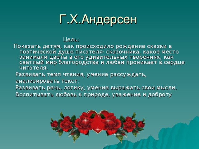  Цель:  Показать детям, как происходило рождение сказки в поэтической душе писателя- сказочника, какое место занимали цветы в его удивительных творениях, как светлый мир благородства и любви проникает в сердце читателя.  Развивать темп чтения, умение рассуждать,  анализировать текст.  Развивать речь, логику, умение выражать свои мысли.    Воспитывать любовь к природе, уважение и доброту 