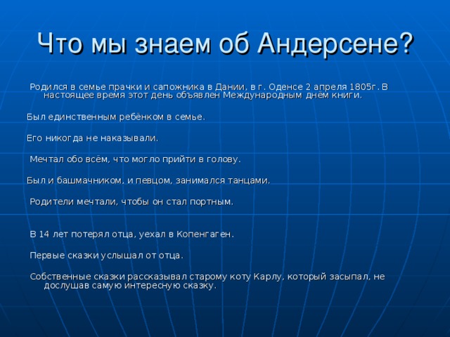  Родился в семье прачки и сапожника в Дании, в г. Оденсе 2 апреля 1805г. В настоящее время этот день объявлен Международным днём книги. Был единственным ребёнком в семье. Его никогда не наказывали.  Мечтал обо всём, что могло прийти в голову. Был и башмачником, и певцом, занимался танцами.  Родители мечтали, чтобы он стал портным.  В 14 лет потерял отца, уехал в Копенгаген.  Первые сказки услышал от отца.  Собственные сказки рассказывал старому коту Карлу, который засыпал, не дослушав самую интересную сказку. 