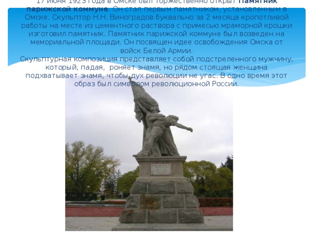 17 июня 1923 года в Омске был торжественно открыт Памятник парижской коммуне . Он стал первым памятником, установленным в Омске.  Скульптор Н.Н. Виноградов буквально за 2 месяца кропотливой работы на месте из цементного раствора с примесью мраморной крошки изготовил памятник. Памятник парижской коммуне был возведен на мемориальной площади. Он посвящен идее освобождения Омска от войск Белой Армии.  Скульптурная композиция представляет собой подстреленного мужчину, который, падая, роняет знамя, но рядом стоящая женщина подхватывает знамя, чтобы дух революции не угас. В одно время этот образ был символом революционной России.   