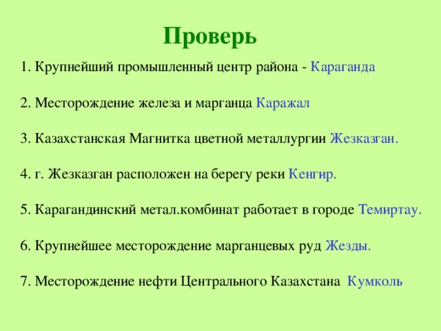 Проверь 1. Крупнейший промышленный центр района - Караганда 2. Месторождение железа и марганца Каражал 3. Казахстанская Магнитка цветной металлургии Жезказган. 4. г. Жезказган расположен на берегу реки Кенгир. 5. Карагандинский метал.комбинат работает в городе Темиртау. 6. Крупнейшее месторождение марганцевых руд Жезды. 7. Месторождение нефти Центрального Казахстана Кумколь 