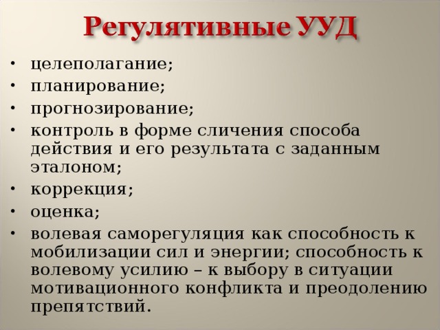 целеполагание; планирование; прогнозирование; контроль в форме сличения способа действия и его результата с заданным эталоном; коррекция; оценка; волевая саморегуляция как способность к мобилизации сил и энергии; способность к волевому усилию – к выбору в ситуации мотивационного конфликта и преодолению препятствий. 