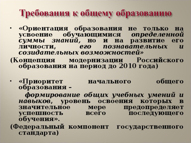 «Ориентация образования не только на усвоение обучающимися определенной суммы знаний, но и на развитие его личности, его познавательных и созидательных возможностей» ( Концепция модернизации Российского образования на период до 2010 года )  «Приоритет  начального общего образования –  формирование общих учебных умений и навыков , уровень освоения которых в значительное мере предопределяет успешность всего последующего обучения». ( Федеральный компонент государственного стандарта)  