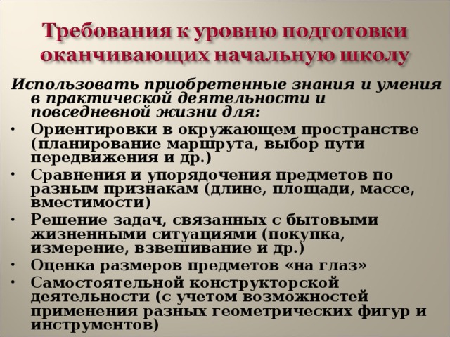 Использовать приобретенные знания и умения в практической деятельности и повседневной жизни для: Ориентировки в окружающем пространстве (планирование маршрута, выбор пути передвижения и др.) Сравнения и упорядочения предметов по разным признакам (длине, площади, массе, вместимости) Решение задач, связанных с бытовыми жизненными ситуациями (покупка, измерение, взвешивание и др.) Оценка размеров предметов «на глаз» Самостоятельной конструкторской деятельности (с учетом возможностей применения разных геометрических фигур и инструментов)  