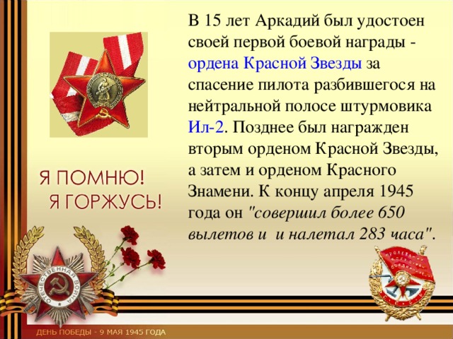  В 15 лет Аркадий был удостоен своей первой боевой награды -  ордена Красной Звезды  за спасение пилота разбившегося на нейтральной полосе штурмовика  Ил-2 . Позднее был награжден вторым орденом Красной Звезды, а затем и орденом Красного Знамени. К концу апреля 1945 года он  