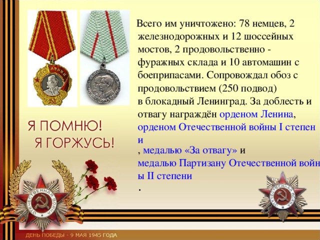  Всего им уничтожено: 78 немцев, 2 железнодорожных и 12 шоссейных мостов, 2 продовольственно - фуражных склада и 10 автомашин с боеприпасами. Сопровождал обоз с продовольствием (250 подвод) в блокадный Ленинград. За доблесть и отвагу награждён орденом Ленина ,  орденом Отечественной войны I степени ,  медалью «За отвагу»  и  медалью Партизану Отечественной войны II степени . 