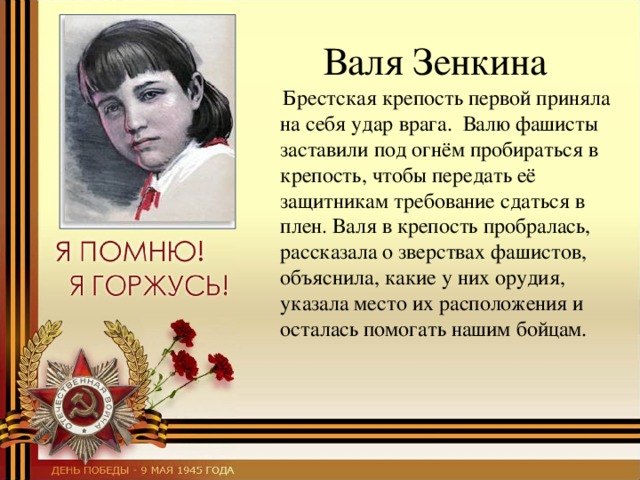  Валя Зенкина  Брестская крепость первой приняла на себя удар врага.  Валю фашисты заставили под огнём пробираться в крепость, чтобы передать её защитникам требование сдаться в плен. Валя в крепость пробралась, рассказала о зверствах фашистов, объяснила, какие у них орудия, указала место их расположения и осталась помогать нашим бойцам. 