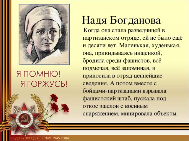  Надя Богданова  Когда она стала разведчицей в партизанском отряде, ей не было ещё и десяти лет. Маленькая, худенькая, она, прикидываясь нищенкой, бродила среди фашистов, всё подмечая, всё запоминая, и приносила в отряд ценнейшие сведения. А потом вместе с бойцами-партизанами взрывала фашистский штаб, пускала под откос эшелон с военным снаряжением, минировала объекты. 