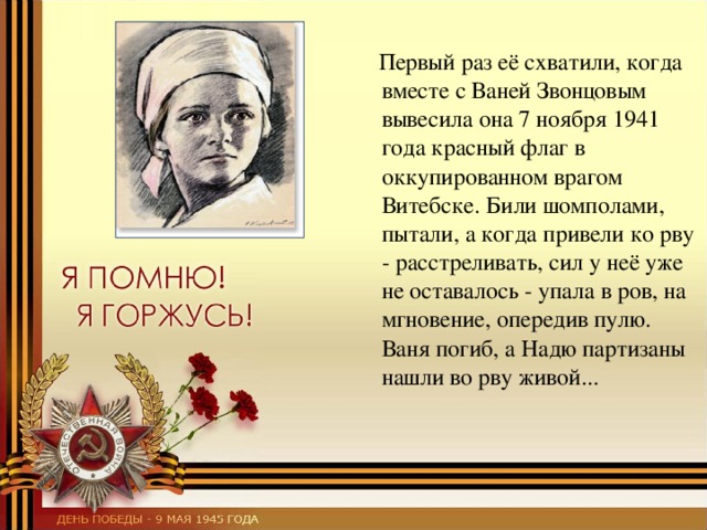  Первый раз её схватили, когда вместе с Ваней Звонцовым вывесила она 7 ноября 1941 года красный флаг в оккупированном врагом Витебске. Били шомполами, пытали, а когда привели ко рву - расстреливать, сил у неё уже не оставалось - упала в ров, на мгновение, опередив пулю. Ваня погиб, а Надю партизаны нашли во рву живой... 