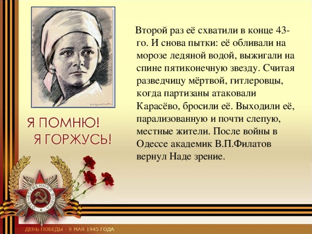  Второй раз её схватили в конце 43-го. И снова пытки: её обливали на морозе ледяной водой, выжигали на спине пятиконечную звезду. Считая разведчицу мёртвой, гитлеровцы, когда партизаны атаковали Карасёво, бросили её. Выходили её, парализованную и почти слепую, местные жители. После войны в Одессе академик В.П.Филатов вернул Наде зрение. 