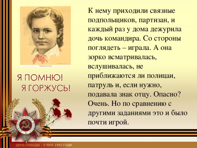  К нему приходили связные подпольщиков, партизан, и каждый раз у дома дежурила дочь командира. Со стороны поглядеть – играла. А она зорко всматривалась, вслушивалась, не приближаются ли полицаи, патруль и, если нужно, подавала знак отцу. Опасно? Очень. Но по сравнению с другими заданиями это и было почти игрой. 