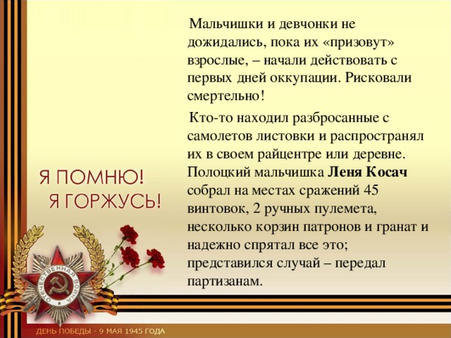  Мальчишки и девчонки не дожидались, пока их «призовут» взрослые, – начали действовать с первых дней оккупации. Рисковали смертельно!  Кто-то находил разбросанные с самолетов листовки и распространял их в своем райцентре или деревне. Полоцкий мальчишка Леня Косач собрал на местах сражений 45 винтовок, 2 ручных пулемета, несколько корзин патронов и гранат и надежно спрятал все это; представился случай – передал партизанам. 