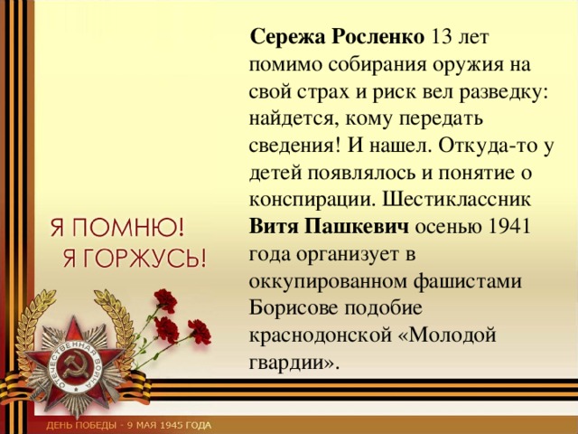  Сережа Росленко 13 лет помимо собирания оружия на свой страх и риск вел разведку: найдется, кому передать сведения! И нашел. Откуда-то у детей появлялось и понятие о конспирации. Шестиклассник Витя Пашкевич осенью 1941 года организует в оккупированном фашистами Борисове подобие краснодонской «Молодой гвардии». 