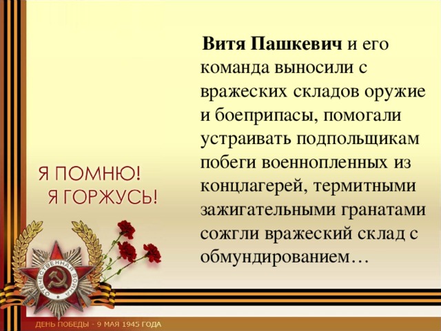  Витя Пашкевич и его команда выносили с вражеских складов оружие и боеприпасы, помогали устраивать подпольщикам побеги военнопленных из концлагерей, термитными зажигательными гранатами сожгли вражеский склад с обмундированием… 