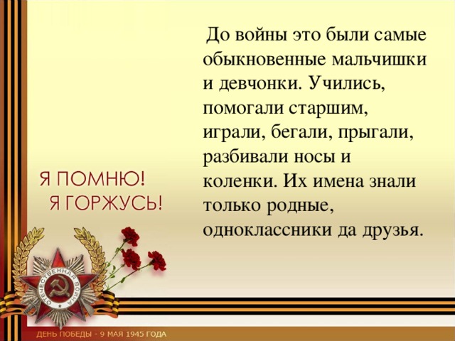  До войны это были самые обыкновенные мальчишки и девчонки. Учились, помогали старшим, играли, бегали, прыгали, разбивали носы и коленки. Их имена знали только родные, одноклассники да друзья. 