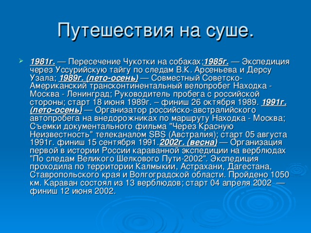 Путешествия на суше. 1981г. — Пересечение Чукотки на собаках; 1985г. — Экспедиция через Уссурийскую тайгу по следам В.К. Арсеньева и Дерсу Узала; 1989г. (лето-осень) — Совместный Советско-Американский трансконтинентальный велопробег Находка - Москва - Ленинград; Руководитель пробега с российской стороны; cтарт 18 июня 1989г. – финиш 26 октября 1989. 1991г. (лето-осень) — Организатор российско-австралийского автопробега на внедорожниках по маршруту Находка - Москва; Съемки документального фильма 