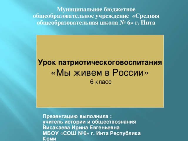 Муниципальное бюджетное общеобразовательное учреждение «Средняя общеобразовательная школа № 6» г. Инта Урок патриотическоговоспитания «Мы живем в России»  6 класс Презентацию выполнила : учитель истории и обществознания Висакаева Ирина Евгеньевна МБОУ «СОШ №6» г. Инта Республика Коми 