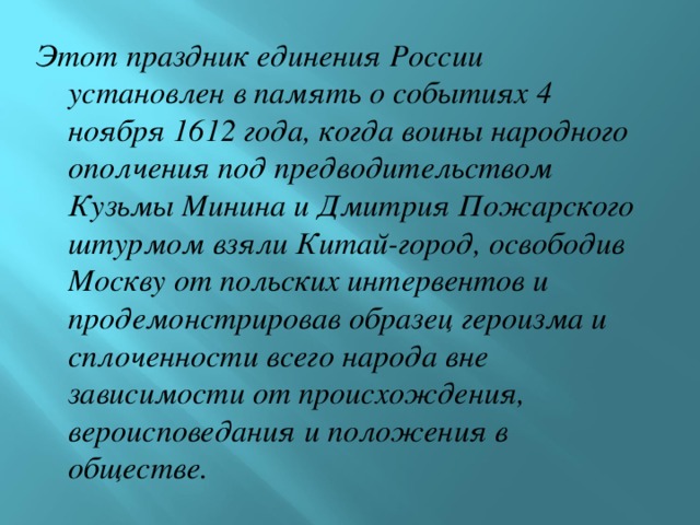 Этот праздник единения России установлен в память о событиях 4 ноября 1612 года, когда воины народного ополчения под предводительством Кузьмы Минина и Дмитрия Пожарского штурмом взяли Китай-город, освободив Москву от польских интервентов и продемонстрировав образец героизма и сплоченности всего народа вне зависимости от происхождения, вероисповедания и положения в обществе.  