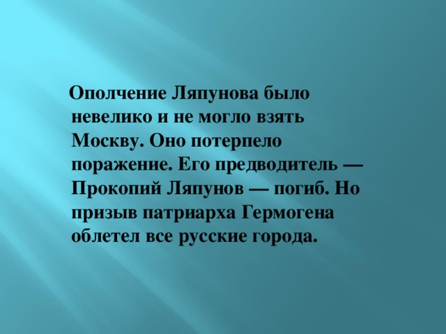  Ополчение Ляпунова было невелико и не могло взять Москву. Оно потерпело поражение. Его предводитель — Прокопий Ляпунов — погиб. Но призыв патриарха Гермогена облетел все русские города.  