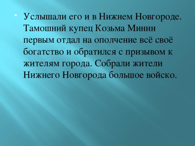 Услышали его и в Нижнем Новгороде. Тамошний купец Козьма Минин первым отдал на ополчение всё своё богатство и обратился с призывом к жителям города. Собрали жители Нижнего Новгорода большое войско. 