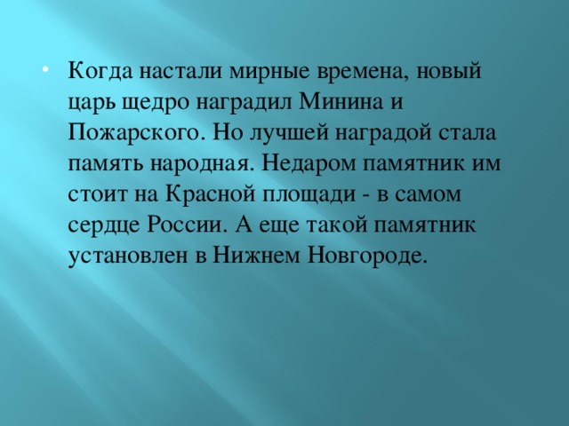 Когда настали мирные времена, новый царь щедро наградил Минина и Пожарского. Но лучшей наградой стала память народная. Недаром памятник им стоит на Красной площади - в самом сердце России. А еще такой памятник установлен в Нижнем Новгороде. 