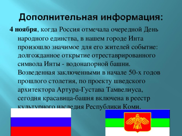 4 ноября , когда Россия отмечала очередной День народного единства, в нашем городе Инта произошло значимое для его жителей событие: долгожданное открытие отреставрированного символа Инты - водонапорной башни. Возведенная заключенными в начале 50-х годов прошлого столетия, по проекту шведского архитектора Артура-Густава Тамвелиуса, сегодня красавица-башня включена в реестр культурного наследия Республики Коми.    