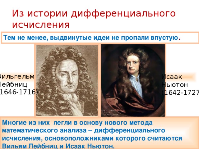 Из истории дифференциального исчисления Тем не менее, выдвинутые идеи не пропали впустую . Вильгельм Лейбниц (1646-1716) Исаак Ньютон (1642-1727) Многие из них легли в основу нового метода математического анализа – дифференциального исчисления, основоположниками которого считаются Вильям Лейбниц и Исаак Ньютон. 