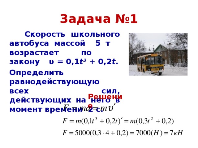 Задача №1  Скорость школьного автобуса массой 5 т возрастает по закону  υ = 0,1 t 3 + 0,2 t .  Определить равнодействующую всех сил, действующих на него в момент времени 2 с.  Решение 