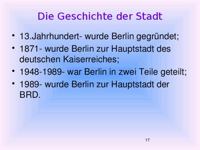 Die Geschichte der Stadt 13.Jahrhundert- w urde Berlin gegründet; 1871- wurde Berlin zur Hauptstadt des deutschen Kaiserreiches; 1948-1989- war Berlin in zwei Teile geteilt; 1989- wurde Berlin zur Hauptstadt der BRD.  