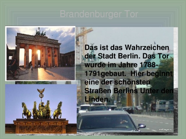 Brandenburger Tor Das ist das Wahrzeichen der Stadt Berlin. Das Tor wurde im Jahre 1788-1791gebaut. Hier beginnt eine der sch önsten Straßen Berlins Unter den Linden.  