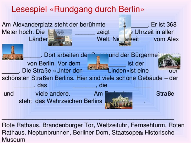 Lesespiel «Rundgang durch Berlin» Am Alexanderplatz steht der berühmte ______. Er ist 368 Meter hoch. Die ______ zeigt die Uhrzeit in allen Ländern der Welt. Nicht weit vom Alex ist das  _____. Dort arbeiten der Senat und der Bürgermeister  von Berlin. Vor dem ______ ist der _____. Die Straße «Unter den Linden»ist eine der schönsten Straßen Berlins. Hier sind viele schöne Gebäude – der ______, das _______, die _____  und viele andere. Am Ende der Straße steht das Wahrzeichen Berlins das . ___________________________________________________ Rote Rathaus, Brandenburger Tor, Weltzeituhr, Fernsehturm, Roten Rathaus, Neptunbrunnen, Berliner Dom, Staatsoper, Historische Museum  