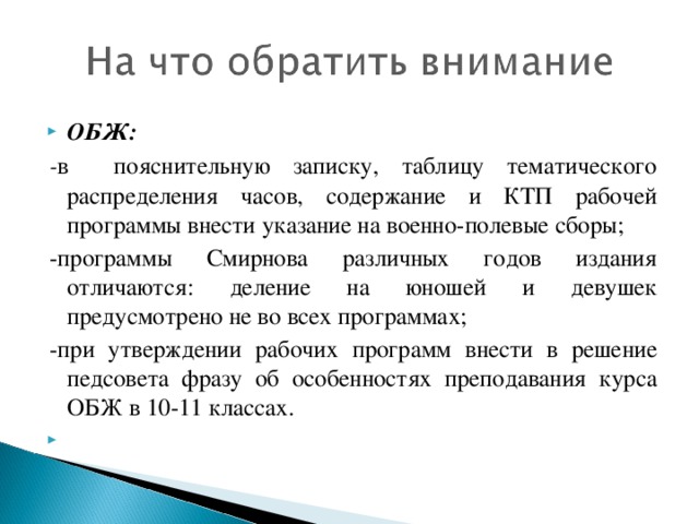 ОБЖ: - в пояснительную записку, таблицу тематического распределения часов, содержание и КТП рабочей программы внести указание на военно-полевые сборы; -программы Смирнова различных годов издания отличаются: деление на юношей и девушек предусмотрено не во всех программах; -при утверждении рабочих программ внести в решение педсовета фразу об особенностях преподавания курса ОБЖ в 10-11 классах.    