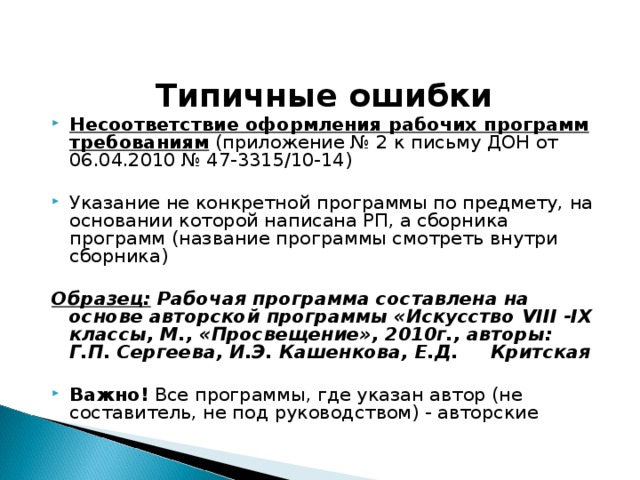  Типичные ошибки Несоответствие оформления рабочих программ требованиям (приложение № 2 к письму ДОН от 06.04.2010 № 47-3315/10-14) Указание не конкретной программы по предмету, на основании которой написана РП, а сборника программ (название программы смотреть внутри сборника)  Образец: Рабочая программа составлена на основе авторской программы «Искусство VIII - IX классы, М., «Просвещение», 2010г., авторы: Г.П. Сергеева, И.Э. Кашенкова, Е.Д. Критская  Важно! Все программы, где указан автор (не составитель, не под руководством) - авторские 