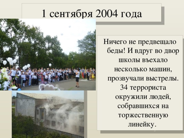 1 сентября 2004 года Ничего не предвещало беды! И вдруг во двор школы въехало несколько машин, прозвучали выстрелы. 34 террориста окружили людей, собравшихся на торжественную линейку. 