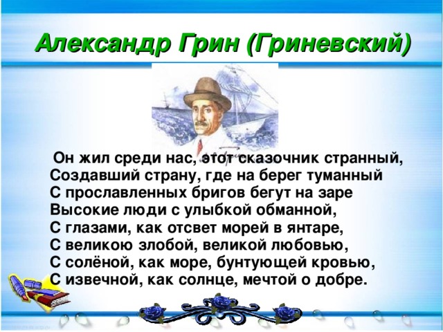 Александр Грин (Гриневский)  Он жил среди нас, этот сказочник странный,  Создавший страну, где на берег туманный  С прославленных бригов бегут на заре  Высокие люди с улыбкой обманной,  С глазами, как отсвет морей в янтаре,  С великою злобой, великой любовью,  С солёной, как море, бунтующей кровью,  С извечной, как солнце, мечтой о добре.  